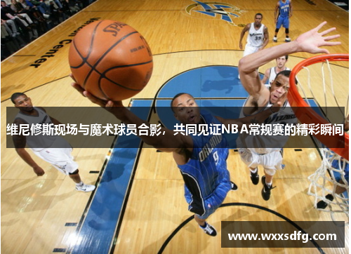 维尼修斯现场与魔术球员合影，共同见证NBA常规赛的精彩瞬间