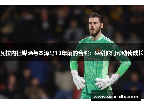 瓦拉内社媒晒与本泽马13年前的合照：感谢他们帮助我成长