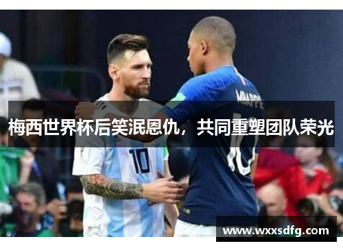 梅西世界杯后笑泯恩仇，共同重塑团队荣光